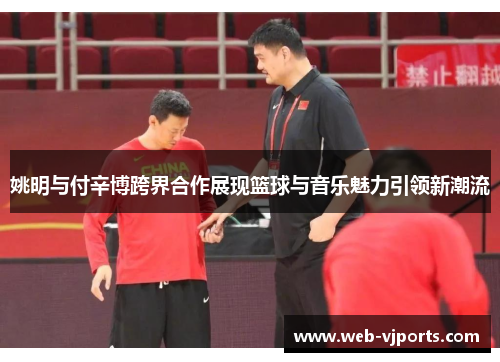 姚明与付辛博跨界合作展现篮球与音乐魅力引领新潮流