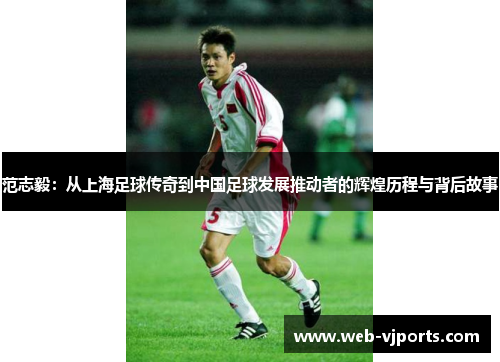 范志毅：从上海足球传奇到中国足球发展推动者的辉煌历程与背后故事