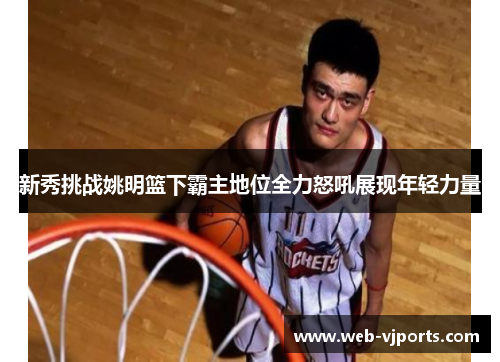 新秀挑战姚明篮下霸主地位全力怒吼展现年轻力量