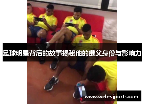 足球明星背后的故事揭秘他的继父身份与影响力