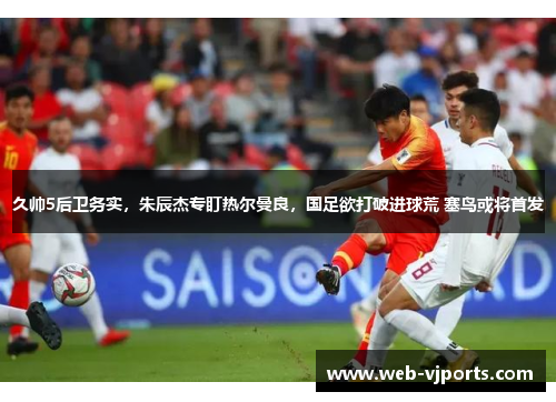 久帅5后卫务实，朱辰杰专盯热尔曼良，国足欲打破进球荒 塞鸟或将首发
