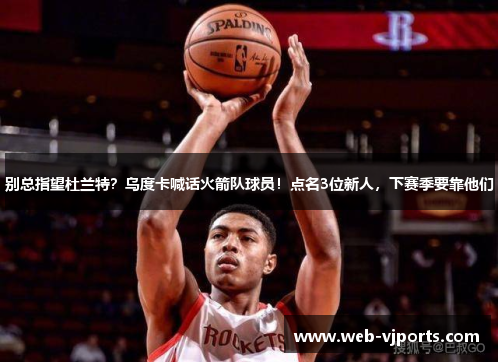 别总指望杜兰特？乌度卡喊话火箭队球员！点名3位新人，下赛季要靠他们